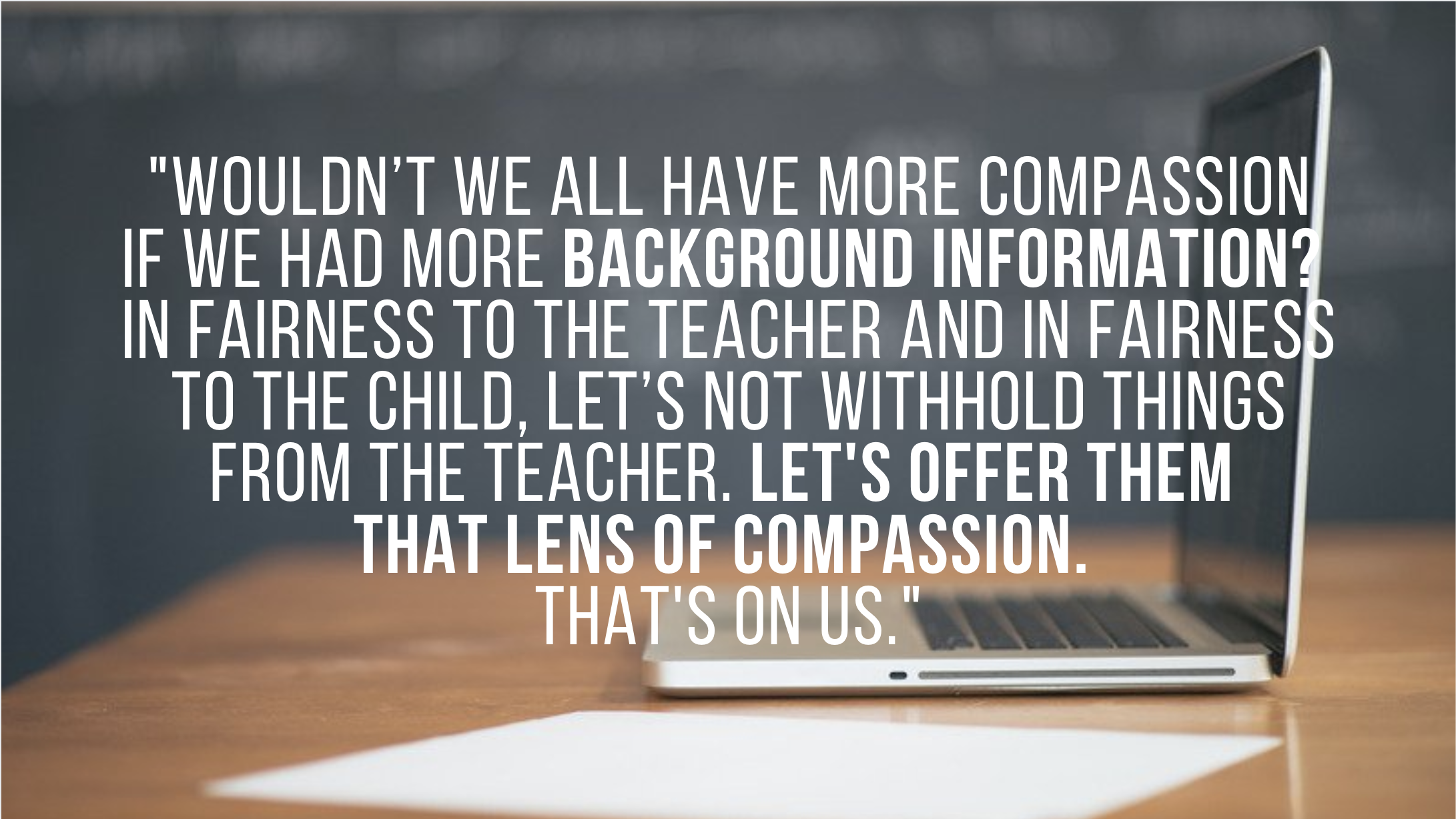 image of a laptop with the text quote: ""Wouldn't we all have more compassion if we had more background information? In fairness to the teacher and in fairness to the child, let's not withhold things from the teacher. Let's offer them that lens of compassion. That's on us."